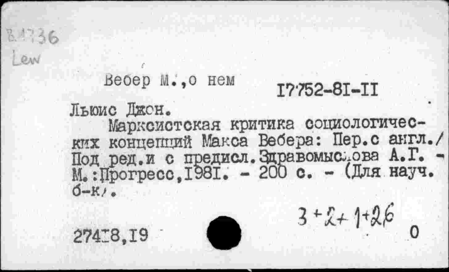 ﻿*ВС>
веоер м.,о нем 17-752-81-11
Льюис Джон.
Марксистская критика социологических концепций Макса Вебера: Пер.с англ./ Под ред.и с предисл.Здравомыалова А.Г. -М.:Прогресс,1981. - 200 с. - (Для науч, б-к/.
274:8,19